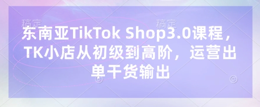 东南亚TikTok Shop3.0课程，TK小店​从初级到高阶，运营出单干货输出-静昭俊轻创站